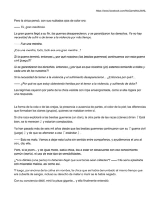 https://www.facebook.com/NoGameNoLifeNL
Pero la chica pensó, con sus nublados ojos de color oro:
—— Tú, gran mentiroso.
La gran guerra llegó a su fin, las guerras desaparecieron, y se garantizaron los derechos. Ya no hay
necesidad de sufrir o de temer a la violencia por más tiempo.
—— Fue una mentira.
¡Era una mentira, todo, todo era una gran mentira...!
Si la guerra terminó, entonces ¡¿por qué nosotros (las bestias guerreras) continuamos con esta guerra
civil (juego)?!
Si se garantizaron los derechos, entonces ¡¿por qué es que nosotros (yo) estamos temiendo a todos y
cada uno de los nuestros?!
Si la necesidad de temer a la violencia y el sufrimiento desaparecieron... ¿Entonces por qué?...
—— ¿Por qué es que estoy obteniendo heridas por el temor a la violencia, y sufriendo de dolor?
Las lágrimas cayeron por parte de la chica vestida con ropa ensangrentada, como si ella rogara por
una respuesta.
La forma de la cola o de las orejas, la presencia o ausencia de partes, el color de la piel; las diferencias
que formaban los clanes (grupos), quienes se mataban entre sí.
Si otra raza explotará a las bestias guerreras (un clan), la otra parte de las razas (clanes) dirían『 Está
bien, se lo merecen 』y estarían complacidos.
Ya han pasado más de seis mil años desde que las bestias guerreras continuaron con su『 guerra civil
(juego) 』y de que se aferraran a ese『 estándar 』.
—— Esto es malo. Vamos a dejar esta lucha sin sentido entre compañeros, y ayudémonos el uno al
otro, dijo ella.
Pero, si la joven... y de igual modo, sabía chica, iba a estar en desacuerdo con ese conocimiento
común (teoría), el uso de este tipo de sensibilidades.
¿"Los débiles (una pieza) no deberían dejar que sus bocas sean calladas"? —— Ella sería aplastada
con miserable malicia, así como así.
Y luego, por encima de la colina sin nombre, la chica que se había derrumbado al mismo tiempo que
era cubierta de sangre, incluso su derecho de matar o morir se le había negado.
Con su conciencia débil, miró la pieza gigante... y ella finalmente entendió.
 