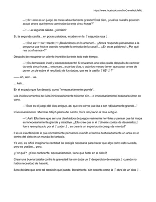 https://www.facebook.com/NoGameNoLifeNL
—“¡Sí~ este es un juego de mesa absurdamente grande! Está bien, ¿cuál es nuestra posición
actual ahora que hemos caminado durante cinco horas?”
—“... La segunda casilla, ¿verdad?”
Si, la segunda casilla... en pocas palabras, estaban en la『 segunda roca 』.
—“¡Eso es~~~co~~rrecto~~! ¡Basándonos en lo anterior!... ¡¡Ahora responde plenamente a la
pregunta que hiciste cuando rompiste la entrada de la casa!!... ¡¡En otras palabras!! ¿Por qué
nos confinamos~?”
Después de recuperar un aliento increíble durante todo este tiempo.
—“¡Es demasiado inútil y leeeeeeeeeeento! Si cruzamos una sola casilla después de caminar
durante cinco horas... entonces, ¿cuántos días, o cuántos meses tienen que pasar antes de
poner un pie sobre el resultado de los dados, que es la casilla『 62º 』?”
—— Ah, Aah... aa.
... Aah...
En el espacio que fue descrito como "innecesariamente grande".
Los inútiles lamentos de Sora innecesariamente hicieron eco... e innecesariamente desaparecieron en
vano.
—“Este es el juego del dios antiguo, así que era obvio que iba a ser ridículamente grande...”
Innecesariamente. Mientras Steph jalaba del carrito, Sora desprecio al dios antiguo.
—“¡Aah! Ella tiene que ser una diseñadora de juegos realmente horribles y pensar que tal mapa
es innecesariamente grande y atractivo. ¿Ella cree que si el『dinero (costos de desarrollo) 』
fuera reemplazado por el『 poder 』, se crearía un espectacular juego de mierda?”
Eso es exactamente lo que normalmente pensamos cuando creamos deliberadamente un área en el
centro del cielo en un mundo de fantasía.
Ya veo, es difícil imaginar la cantidad de energía necesaria para hacer que algo como esto suceda,
pero es posible... pero.
¿Por qué? ¡¿Este continente, necesariamente, tiene que flotar en el cielo?!
Crear una buena batalla contra la gravedad fue sin duda un『 desperdicio de energía 』cuando no
había necesidad de hacerlo.
Sora declaró que ante tal creación que puede, literalmente, ser descrita como la『 obra de un dios 』.
 