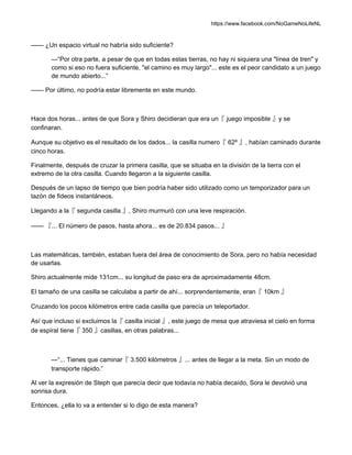 https://www.facebook.com/NoGameNoLifeNL
—— ¿Un espacio virtual no habría sido suficiente?
—“Por otra parte, a pesar de que en todas estas tierras, no hay ni siquiera una "línea de tren" y
como si eso no fuera suficiente, "el camino es muy largo"... este es el peor candidato a un juego
de mundo abierto...”
—— Por último, no podría estar libremente en este mundo.
Hace dos horas... antes de que Sora y Shiro decidieran que era un『 juego imposible 』y se
confinaran.
Aunque su objetivo es el resultado de los dados... la casilla numero『 62º 』, habían caminado durante
cinco horas.
Finalmente, después de cruzar la primera casilla, que se situaba en la división de la tierra con el
extremo de la otra casilla. Cuando llegaron a la siguiente casilla.
Después de un lapso de tiempo que bien podría haber sido utilizado como un temporizador para un
tazón de fideos instantáneos.
Llegando a la『 segunda casilla 』, Shiro murmuró con una leve respiración.
—— 『... El número de pasos, hasta ahora... es de 20.834 pasos... 』
Las matemáticas, también, estaban fuera del área de conocimiento de Sora, pero no había necesidad
de usarlas.
Shiro actualmente mide 131cm... su longitud de paso era de aproximadamente 48cm.
El tamaño de una casilla se calculaba a partir de ahí... sorprendentemente, eran『 10km 』
Cruzando los pocos kilómetros entre cada casilla que parecía un teleportador.
Así que incluso si excluimos la『 casilla inicial 』, este juego de mesa que atraviesa el cielo en forma
de espiral tiene『 350 』casillas, en otras palabras...
—“... Tienes que caminar『 3.500 kilómetros 』... antes de llegar a la meta. Sin un modo de
transporte rápido.”
Al ver la expresión de Steph que parecía decir que todavía no había decaído, Sora le devolvió una
sonrisa dura.
Entonces, ¿ella lo va a entender si lo digo de esta manera?
 