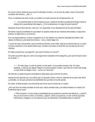 https://www.facebook.com/NoGameNoLifeNL
Es casi la misma distancia que cruzar los Estados Unidos o, en el caso de Japón, hacer el recorrido
completo del Honshu... ¿No...?
Para un habitante de este mundo, yo prefiero no hacer ese tipo de comparaciones, eh.
—“... Es prácticamente la misma distancia que ir desde la frontera occidental de Elukia hasta el
templo de la sacerdotisa (Kannagari). ¿Tú lo entenderías si lo digo de esta manera?”
Después de que Sora dijo eso, esta vez, con seguridad, la luz desapareció de los ojos de Steph.
No había ninguna posibilidad de que Steph no supiera nada de eso mientras ella estaba a cargo de la
política, la diplomacia y el comercio.
Era una larga distancia, incluso navegando en el mar abierto a la máxima velocidad del velero más
rápido de Elukia en promedio les tomaría... mes y medio llegar ahí.
Y junto con esto, obviamente, será en terrenos difíciles, al aire libre, bajo la luz directa del sol, y si esto
no fuera suficiente, si los dados disminuyen, tendrán que hacer el recorrido con las piernas de unos
infantes.
En tales condiciones, se preguntó "¿por qué te limitas a ti mismo?".
Si tuviera que decir algo así, sería una pregunta tan estúpida como preguntar ¿por qué los topos cavan
en el suelo...?
—“... En este juego, si solo te queda un solo dado, no se puede avanzar más. En otras
palabras, a menos que alguien llegue a la parte superior (meta) o que todo el mundo sólo tenga
un solo dado sin llegar a cero... nunca va a terminar.”
Se trata de un juego de guerra empatado a largo plazo que continúa sin parar...
Aparte de ese absurdo ser vivo (Jibril) que no necesita comer ni dormir, además de la parte más difícil
y probable, es de qué aumenta la probabilidad de que todo el mundo pierda.
Es cierto, él dejó escapar una sonrisa fija que tenía casi el sonido de un crujido.
¿Por qué Sora se había olvidado de todo eso, había olvidado todo y se había limitado a sí mismo? él
finalmente dijo la razón.
—“Para empezar, no hay ninguna posibilidad de que podamos caminar esa distancia, ¡¿cierto?!
Soy un ser humano común y corriente, ¿sabes? ¡¡Para una persona, un ser viviente que está
hambriento y fatigado, es una distancia que normalmente e inevitablemente lo mataría!!”
 