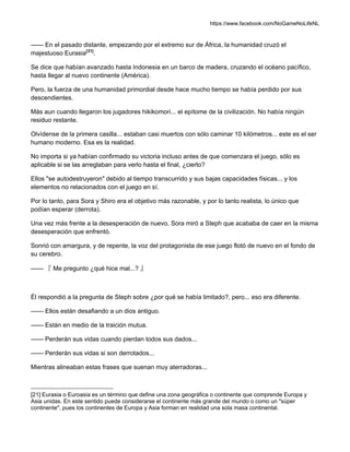 https://www.facebook.com/NoGameNoLifeNL
—— En el pasado distante, empezando por el extremo sur de África, la humanidad cruzó el
majestuoso Eurasia[21]
.
Se dice que habían avanzado hasta Indonesia en un barco de madera, cruzando el océano pacífico,
hasta llegar al nuevo continente (América).
Pero, la fuerza de una humanidad primordial desde hace mucho tiempo se había perdido por sus
descendientes.
Más aun cuando llegaron los jugadores hikikomori... el epítome de la civilización. No había ningún
residuo restante.
Olvídense de la primera casilla... estaban casi muertos con sólo caminar 10 kilómetros... este es el ser
humano moderno. Esa es la realidad.
No importa si ya habían confirmado su victoria incluso antes de que comenzara el juego, sólo es
aplicable si se las arreglaban para verlo hasta el final, ¿cierto?
Ellos "se autodestruyeron" debido al tiempo transcurrido y sus bajas capacidades físicas... y los
elementos no relacionados con el juego en sí.
Por lo tanto, para Sora y Shiro era el objetivo más razonable, y por lo tanto realista, lo único que
podían esperar (derrota).
Una vez más frente a la desesperación de nuevo, Sora miró a Steph que acababa de caer en la misma
desesperación que enfrentó.
Sonrió con amargura, y de repente, la voz del protagonista de ese juego flotó de nuevo en el fondo de
su cerebro.
—— 『 Me pregunto ¿qué hice mal...? 』
Él respondió a la pregunta de Steph sobre ¿por qué se había limitado?, pero... eso era diferente.
—— Ellos están desafiando a un dios antiguo.
—— Están en medio de la traición mutua.
—— Perderán sus vidas cuando pierdan todos sus dados...
—— Perderán sus vidas si son derrotados...
Mientras alineaban estas frases que suenan muy aterradoras...
[21] Eurasia o Euroasia es un término que define una zona geográfica o continente que comprende Europa y
Asia unidas. En este sentido puede considerarse el continente más grande del mundo o como un "súper
continente", pues los continentes de Europa y Asia forman en realidad una sola masa continental.
 