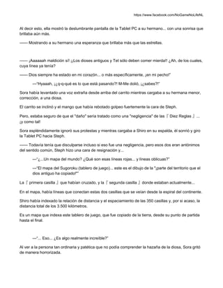 https://www.facebook.com/NoGameNoLifeNL
Al decir esto, ella mostró la deslumbrante pantalla de la Tablet PC a su hermano... con una sonrisa que
brillaba aún más.
—— Mostrando a su hermano una esperanza que brillaba más que las estrellas.
—— ¡Aaaaaah maldición sí! ¡¡Los dioses antiguos y Tet sólo deben comer mierda!! ¿Ah, de los cuales,
cuya línea ya tenía?
—— Dios siempre ha estado en mi corazón... o más específicamente, ¡en mi pecho!”
—“Hyaaah, ¡¿q-q-qué es lo que está pasando?! M-Me dolió, ¡¿sabes?!”
Sora había levantado una voz extraña desde arriba del carrito mientras cargaba a su hermana menor,
corrección, a una diosa.
El carrito se inclinó y el mango que había rebotado golpeo fuertemente la cara de Steph.
Pero, estaba seguro de que el "daño" sería tratado como una "negligencia" de las『 Diez Reglas 』...
¡y como tal!
Sora espléndidamente ignoró sus protestas y mientras cargaba a Shiro en su espalda, él sonrió y giro
la Tablet PC hacia Steph.
—— Todavía tenía que disculparse incluso si eso fue una negligencia, pero esos dos eran antónimos
del sentido común, Steph hizo una cara de resignación y...
—“¿...Un mapa del mundo? ¿Qué son esas líneas rojas... y líneas oblicuas?”
—“El mapa del Sugoroku (tablero de juego)... este es el dibujo de la "¡parte del territorio que el
dios antiguo ha copiado!"”
La『 primera casilla 』que habían cruzado, y la『 segunda casilla 』donde estaban actualmente...
En el mapa, había líneas que conectan estas dos casillas que se veían desde la espiral del continente.
Shiro había indexado la relación de distancia y el espaciamiento de las 350 casillas y, por si acaso, la
distancia total de los 3.500 kilómetros.
Es un mapa que indexa este tablero de juego, que fue copiado de la tierra, desde su punto de partida
hasta el final.
—“... Eso... ¿Es algo realmente increíble?”
Al ver a la persona tan ordinaria y patética que no podía comprender la hazaña de la diosa, Sora gritó
de manera horrorizada.
 