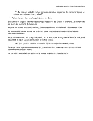 https://www.facebook.com/NoGameNoLifeNL
—“¡T-Tu, mira con cuidado! ¡No hay montañas, estrechos o desiertos! Sin mencionar de que se
trata de una región agrícola, ¡¿sabes?!”
—— Así es, si uno se fijara en el mapa indexado por Shiro.
Este tablero de juego es el territorio de la antigua Federación del Este en el continente... al nornoroeste
del centro del continente de Andalucía.
Al pasar por la zona inviolable (santuario), cruzando el territorio de Elven Gard y alcanzado a Elukia.
No había ningún terreno ahí que con su equipo, fuera "¡físicamente imposible que una persona
atraviese caminando!".
Especialmente cuando esa『 segunda casilla 』era el territorio de la antigua Federación del Este, en la
actualidad, la región agrícola de Elukia en la frontera sureste.
—“Así que... ¡todavía tenemos una ruta de supervivencia (oportunidad de ganar)!”
Sora, que había superado su desesperación, quien estaba listo para empezar a caminar, saltó del
carrito mientras cargaba a Shiro.
Ya veo, esto no cambia el hecho de que se trata de un viaje de 3.500 kilómetros.
 