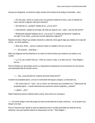 https://www.facebook.com/NoGameNoLifeNL
Aunque por desgracia, no tenemos ningún residuo de la fuerza de la antigua humanidad... pero.
—“En ese caso, vamos a ir justo como una persona moderna lo haría. ¡¡Con el método de
hacer caminar a alguien más para nosotros!!”
—“Se trata de mí, ¿verdad?, hablas de mí, ¡¿no es así?!”
—“¡Escúchame, caballo de carruaje! ¡Se trata de capturar una『 pata 』que tire del carrito!”
—“Realmente estabas hablando de mí, ¿no es así? Tu acabas de llamarme "caballo de
carruaje" no es cierto, ¡¿entonces ya has capturado a alguien?!”
Dejando de lado a Steph que estaba haciendo un alboroto, Sora agarró algo que estaba en la caja del
carrito... en otras palabras...
—“Muy bien, Shiro... vamos a capturar (robar) un caballo o tal vez una vaca.”
—“... De acuerdo... entendido...”
Dejó una peligrosa sonrisa flotando en su rostro al mismo tiempo que sostenía una azada y una
cuerda.
—“¡¿T-Tú vas a robar?! Eso es... N-No es, bueno o malo, a un lado con las『 Diez Reglas 』
eso es...”
Para la limitada voz del sentido común su respuesta fue absoluta por la encarnación de una sonrisa
que expresaba falta de sentido común.
—“... Oye, ¿has pensado en nuestras acciones hasta ahora?”
Invasión de propiedad ajena, y el uso no autorizado del equipo (Juegos). La discusión es...
—“Es mucho peor el『 robo 』de un carrito, sin mencionar que cometiste una『 destrucción de
propiedad ajena 』cuando destruiste esa puerta de manera magnifica, ¿verdad?”
—“¡Gahh!... ¿Eh?”
Steph finalmente parecía haberse dado cuenta, Sora sonrió con amargura.
—— Si el dios antiguo creó este juego de mesa (continente) de la nada, entonces... no se supone que
tengan una casa.
Pero al "excavar esto" desde el suelo se detendría ante un simple escándalo de violación de los
derechos, sino que también estaría en desacuerdo con las『 Diez Reglas 』.
 