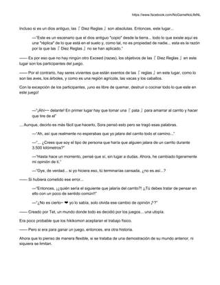https://www.facebook.com/NoGameNoLifeNL
Incluso si es un dios antiguo, las『 Diez Reglas 』son absolutas. Entonces, este lugar...
—“Este es un escenario que el dios antiguo "copio" desde la tierra... todo lo que existe aquí es
una "réplica" de lo que está en el suelo y, como tal, no es propiedad de nadie... esta es la razón
por la que las『 Diez Reglas 』no se han aplicado.”
—— Es por eso que no hay ningún otro Exceed (razas), los objetivos de las『 Diez Reglas 』en este
lugar son los participantes del juego.
—— Por el contrario, hay seres vivientes que están exentos de las『 reglas 』en este lugar, como lo
son las aves, los árboles, y como es una región agrícola, las vacas y los caballos.
Con la excepción de los participantes, ¡uno es libre de quemar, destruir o cocinar todo lo que este en
este juego!
—“¡Ahí~~ delante! En primer lugar hay que tomar una『 pata 』para amarrar al carrito y hacer
que tire de el”
... Aunque, decirlo es más fácil que hacerlo, Sora pensó esto pero se tragó esas palabras.
—“Ah, así que realmente no esperabas que yo jalara del carrito todo el camino...”
—“... ¿Crees que soy el tipo de persona que haría que alguien jalara de un carrito durante
3.500 kilómetros?”
—“Hasta hace un momento, pensé que sí, sin lugar a dudas. Ahora, he cambiado ligeramente
mi opinión de ti.”
—“Oye, de verdad... si yo hiciera eso, tú terminarías cansada, ¿no es así...?
—— Si hubiera cometido ese error...
—“Entonces, ¡¿quién sería el siguiente que jalaría del carrito?! ¡¡Tú debes tratar de pensar en
ello con un poco de sentido común!!”
—“¿No es cierto~ ❤ yo lo sabía, solo olvida ese cambio de opinión♪?”
—— Creado por Tet, un mundo donde todo es decidió por los juegos... una utopía.
Era poco probable que los hikikomori aceptaran el trabajo físico.
—— Pero si era para ganar un juego, entonces, era otra historia.
Ahora que lo pienso de manera flexible, si se trataba de una demostración de su mundo anterior, ni
siquiera se limitan.
 