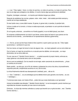 https://www.facebook.com/NoGameNoLifeNL
—— Las『 Diez reglas 』dicen, no robar sin permiso, no violar sin permiso, no matar sin permiso. Pero
eso no era algo que protegiera a los débiles, ni mucho menos algo que perdonara la debilidad.
Engañar, chantajear, amenazar... no importa qué métodos tengas que utilizar.
Después de establecer las normas, golpear, robar, violar, matar... todo estaba permitido siempre y
cuando así se haya establecido.
Si eres fuerte vives, si eres débil mueres. Si ganas, lo ganas todo, si pierdes, lo pierdes todo.
Incluso si estás en lo correcto, o incluso si estás equivocado, al perdedor no se le permite el derecho
de quejarse.
Si no te gusta, entonces... convertirte en el fuerte (jugador), no en el débil (pieza), eso dicen.
Si conspiras cuidadosamente con todo lo que tienes, serías capaz de hacer lo que quieras con los
derechos de los demás... convirtiéndote en el representante absoluto (gobernante).
—— Así es, ya sea que las haya creado el dios supremo o quien quiera que sea, las『 Diez reglas
(juramentos) 』cambiaron lo que era:
Con tus manos, en lugar de tomar la mano de alguien más... es mejor golpearlo; así es como debe ser.
Con tu fuerza, en lugar de convertirte en un escudo para los débiles, con ese poder... es mejor
dominarlos; así es como debe ser.
Ya veo, ese es el『 Sentido Común (teoría) 』... si estás buscando tú propio interés, entonces es
mejor gobernar a los demás tanto como te sea posible.
Así es como se estableció. Con la creación de tal regla, están careciendo de entendimiento... ¿Hubo
un cambio en el mundo?
Nada cambió... es sólo que, con el fin de matarse y golpearse los unos a los otros, el procedimiento
requerido para ello, simplemente aumento en uno, eso es todo.
La chica finalmente entendió esa desesperación (realidad), pero... ella se rió.
—— Ese『 estándar 』, es una estrategia que los débiles tienen para ganarle a los fuertes... es una
『 estrategia 』.
Y entonces esas cosas, son hasta el final... ¡nada más que cosas destinadas a ser ignoradas!
Incluso la inevitable cosa llamada『 Sentido Común (teoría) 』no es la excepción; pensó mientras que
soportaba las náuseas causadas por esa cosa sin escrúpulos.
Entonces... la chica dijo mientras calmaba su cuerpo que levantó con un grito de dolor... ese『 Sentido
Común (teoría) 』.
 