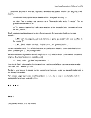 https://www.facebook.com/NoGameNoLifeNL
... De repente, después de mirar a su izquierda y mirando a la superficie del mar fuera del juego, Sora
suspiró.
—“Por cierto, me pregunto a qué hora se unirán a este juego Kurami y Fii.”
—“¿Qué? Este es un juego que comenzó con el『 juramento de las reglas 』¿verdad? Ellas no
pueden unirse a la mitad de...”
—“Voy a estar preocupado si no lo hacen. Además, entrar en medio de un juego es una forma
de arte, ¿verdad?”
Steph hizo su pregunta dudosamente, pero, Sora respondió de manera significativa, mientras
sonreía...
—“... Muy bien, me pregunto ¿cuál será el animal de granja que se convertirá en el sacrificio de
los Imanity~?”
—“... Nii... Shiro, ama los caballos... pero las vacas... me gustan aún más...”
Haciendo crujir la cuerda, Sora y Shiro buscaron un objetivo a su alrededor que no estuviera incluido
en las『 Diez Reglas 』... en pocas palabras.
Estaban buscando un ganado que fuera despojado de su『 derecho a vivir 』con el fin de convertirse
en presa de una de las dieciséis razas (exceed).
—“...Shiro, Shiro~... ¿puedes limpiar tu saliva...?”
Los ojos de Steph, miraron a los dos depredadores, cambiaron a la forma como se consideran a los
demonios, pero... ella fue ignorada.
Tendían a tener exceso de trabajo, comían cuando tenían hambre... es por eso que se limitaban solo a
las vacas y los caballos.
Pero en este juego, la primera y absoluta condición es vivir... ¡Ya es hora de enseñarle los métodos
sucios de la humanidad para sobrevivir...!
■ ■ ■ ■ ■
Parte 5
Una gran flor floreció en el mar abierto.
 