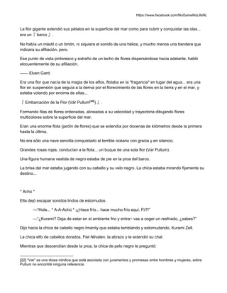 https://www.facebook.com/NoGameNoLifeNL
La flor gigante extendió sus pétalos en la superficie del mar como para cubrir y conquistar las olas...
era un『 barco 』.
No había un mástil o un timón, ni siquiera el sonido de una hélice, y mucho menos una bandera que
indicara su afiliación, pero.
Ese punto de vista pintoresco y extraño de un lecho de flores dispersándose hacia adelante, habló
elocuentemente de su afiliación.
—— Elven Gard.
Era una flor que nacía de la magia de los elfos, flotaba en la "fragancia" en lugar del agua... era una
flor en suspensión que seguía a la deriva por el florecimiento de las flores en la tierra y en el mar, y
estaba volando por encima de ellas...
『 Embarcación de la Flor (Vár Pullum[22]
) 』.
Formando filas de flores ordenadas, alineadas a su velocidad y trayectoria dibujando flores
multicolores sobre la superficie del mar.
Eran una enorme flota (jardín de flores) que se extendía por docenas de kilómetros desde la primera
hasta la última.
No era sólo una nave sencilla conquistado el terrible océano con gracia y en silencio.
Grandes rosas rojas, conducían a la flota... un buque de una sola flor (Var Pullum).
Una figura humana vestida de negro estaba de pie en la proa del barco.
La brisa del mar estaba jugando con su cabello y su velo negro. La chica estaba mirando fijamente su
destino...
* Achú *
Ella dejó escapar sonidos lindos de estornudos.
—“Hola... * A-A-Achú * ¡¿Hace frío... hace mucho frío aquí, Fii?!”
—“¿Kurami? Deja de estar en el ambiente frio y entra~ vas a coger un resfriado, ¿sabes?”
Dijo hacia la chica de cabello negro Imanity que estaba temblando y estornudando, Kurami Zell.
La chica elfo de cabellos dorados, Fiel Nilvalen, la abrazo y le extendió su chal.
Mientras que descendían desde la proa, la chica de pelo negro le preguntó:
[22] “Var” es una diosa nórdica que está asociada con juramentos y promesas entre hombres y mujeres, sobre
Pullum no encontré ninguna referencia.
 