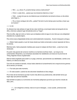 https://www.facebook.com/NoGameNoLifeNL
—“Brrr... y-y, ahora, Fii ¿Cuánto tiempo vamos a tarda ahora?”
—“Hmm~ a este ritmo... parece que nos tomará la mitad de un mes~”
—“Aah... a pesar de que es una distancia que normalmente nos tomaría incluso un día entero
para llegar a...”
—“Es un barco (antiguo) de la flor, ¿sabes? Se tomó mucho tiempo para reunirlas y hacer que
se muevan~”
—— Lo sé.
Si utilizaran las rutas aéreas en lugar de las rutas marítimas, el principal medio de transporte de los
elfos, entonces cualquier lugar del planeta sería su "hogar".
Para los elfos, algo así como un barco que se desplaza sobre el agua no era más que una antigüedad
obsoleta de un pasado lejano.
Pero ahora esas antigüedades lentas eran extremadamente necesarias... Kurami chasqueó su lengua.
—— Deben haber pasado un par de meses desde que había comenzado a actuar separada de Sora y
los demás.
Mientras tanto, había preparado medidas para causar el colapso de Elven Gard... y esto fue lo más
destacado.
El puerto más grande del comercio marítimo en el territorio de Elven Gard... se incluyó a los
comerciantes influyentes y sus empresas asociadas han establecido una fuerza en la provincia de
Tilnog, llegando incluso al gobernador.
Ella los había engañado para asistir a un juego, entonces, aprovechando sus debilidades, cambio a los
líderes y en silencio los atacó.
Con el fin de cambiar al senado, incluso había obtenido el consentimiento de la mayoría de los gremios
de la cámara y el senado.
—— Fue todo para este momento.
—— En esta ocasión, cuando los dos estuvieran desafiando al dios antiguo.
Por el bien de los hermanos que iban mucho más allá de sus predicciones, ella también tenía que
lograr algo que parecía imposible.
Esto también se aplica a un sinnúmero de momentos peligrosos que tenía que recorrer a través de
ellos, pero...
—“... Si no llegamos a tiempo, todo se ira por el desagüe... si eso sucede, ¡entonces todo
será...!”
 