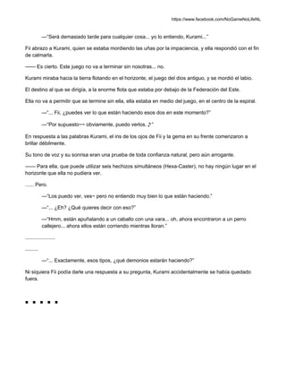https://www.facebook.com/NoGameNoLifeNL
—“Será demasiado tarde para cualquier cosa... yo lo entiendo, Kurami...”
Fii abrazo a Kurami, quien se estaba mordiendo las uñas por la impaciencia, y ella respondió con el fin
de calmarla.
—— Es cierto. Este juego no va a terminar sin nosotras... no.
Kurami miraba hacia la tierra flotando en el horizonte, el juego del dios antiguo, y se mordió el labio.
El destino al que se dirigía, a la enorme flota que estaba por debajo de la Federación del Este.
Ella no va a permitir que se termine sin ella, ella estaba en medio del juego, en el centro de la espiral.
—“... Fii, ¿puedes ver lo que están haciendo esos dos en este momento?”
—“Por supuesto~~ obviamente, puedo verlos.♪”
En respuesta a las palabras Kurami, el iris de los ojos de Fii y la gema en su frente comenzaron a
brillar débilmente.
Su tono de voz y su sonrisa eran una prueba de toda confianza natural, pero aún arrogante.
—— Para ella, que puede utilizar seis hechizos simultáneos (Hexa-Caster), no hay ningún lugar en el
horizonte que ella no pudiera ver.
...... Pero.
—“Los puedo ver, ves~ pero no entiendo muy bien lo que están haciendo.”
—“... ¿Eh? ¿Qué quieres decir con eso?”
—“Hmm, están apuñalando a un caballo con una vara... oh, ahora encontraron a un perro
callejero... ahora ellos están corriendo mientras lloran.”
.....................
.........
—“... Exactamente, esos tipos, ¿qué demonios estarán haciendo?”
Ni siquiera Fii podía darle una respuesta a su pregunta, Kurami accidentalmente se había quedado
fuera.
■ ■ ■ ■ ■
 