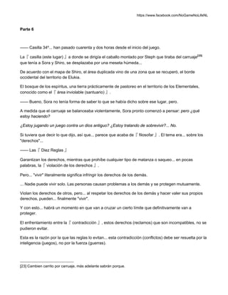 https://www.facebook.com/NoGameNoLifeNL
Parte 6
—— Casilla 34º... han pasado cuarenta y dos horas desde el inicio del juego.
La『 casilla (este lugar) 』a donde se dirigía el caballo montado por Steph que tiraba del carruaje[23]
que tenía a Sora y Shiro, se desplazaba por una meseta húmeda...
De acuerdo con el mapa de Shiro, el área duplicada vino de una zona que se recuperó, el borde
occidental del territorio de Elukia.
El bosque de los espíritus, una tierra prácticamente de pastoreo en el territorio de los Elementales,
conocido como el『 área inviolable (santuario) 』.
—— Bueno, Sora no tenía forma de saber lo que se había dicho sobre ese lugar, pero.
A medida que el carruaje se balanceaba violentamente, Sora pronto comenzó a pensar: pero ¿qué
estoy haciendo?
¿Estoy jugando un juego contra un dios antiguo? ¿Estoy tratando de sobrevivir?... No.
Si tuviera que decir lo que dijo, así que... parece que acaba de『 filosofar 』. El tema era... sobre los
"derechos"...
—— Las『 Diez Reglas 』
Garantizan los derechos, mientras que prohíbe cualquier tipo de matanza o saqueo... en pocas
palabras, la『 violación de los derechos 』.
Pero... "vivir" literalmente significa infringir los derechos de los demás.
... Nadie puede vivir solo. Las personas causan problemas a los demás y se protegen mutuamente.
Violan los derechos de otros, pero... al respetar los derechos de los demás y hacer valer sus propios
derechos, pueden... finalmente "vivir".
Y con esto... habrá un momento en que van a cruzar un cierto límite que definitivamente van a
proteger.
El enfrentamiento entre la『 contradicción 』, estos derechos (reclamos) que son incompatibles, no se
pudieron evitar.
Esta es la razón por la que las reglas lo evitan... esta contradicción (conflictos) debe ser resuelta por la
inteligencia (juegos), no por la fuerza (guerras).
[23] Cambien carrito por carruaje, más adelante sabrán porque.
 
