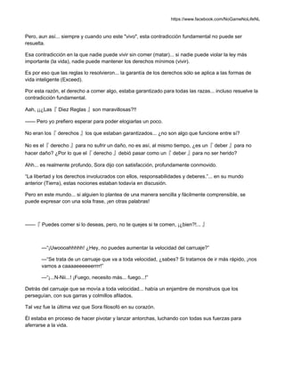 https://www.facebook.com/NoGameNoLifeNL
Pero, aun así... siempre y cuando uno este "vivo", esta contradicción fundamental no puede ser
resuelta.
Esa contradicción en la que nadie puede vivir sin comer (matar)... si nadie puede violar la ley más
importante (la vida), nadie puede mantener los derechos mínimos (vivir).
Es por eso que las reglas lo resolvieron... la garantía de los derechos sólo se aplica a las formas de
vida inteligente (Exceed).
Por esta razón, el derecho a comer algo, estaba garantizado para todas las razas... incluso resuelve la
contradicción fundamental.
Aah, ¡¡¿Las『 Diez Reglas 』son maravillosas?!!
—— Pero yo prefiero esperar para poder elogiarlas un poco.
No eran los『 derechos 』los que estaban garantizados... ¿no son algo que funcione entre sí?
No es el『 derecho 』para no sufrir un daño, no es así, al mismo tiempo, ¿es un『 deber 』para no
hacer daño? ¿Por lo que el『 derecho 』debió pasar como un『 deber 』para no ser herido?
Ahh... es realmente profundo, Sora dijo con satisfacción, profundamente conmovido.
“La libertad y los derechos involucrados con ellos, responsabilidades y deberes.”... en su mundo
anterior (Tierra), estas nociones estaban todavía en discusión.
Pero en este mundo... si alguien lo plantea de una manera sencilla y fácilmente comprensible, se
puede expresar con una sola frase, ¡en otras palabras!
——『 Puedes comer si lo deseas, pero, no te quejes si te comen, ¡¿bien?!... 』
—“¡Uwoooahhhhh! ¿Hey, no puedes aumentar la velocidad del carruaje?”
—“Se trata de un carruaje que va a toda velocidad, ¿sabes? Si tratamos de ir más rápido, ¡nos
vamos a caaaaeeeeeerrrr!”
—“¡...N-Nii...! ¡Fuego, necesito más... fuego...!”
Detrás del carruaje que se movía a toda velocidad... había un enjambre de monstruos que los
perseguían, con sus garras y colmillos afilados.
Tal vez fue la última vez que Sora filosofó en su corazón.
Él estaba en proceso de hacer pivotar y lanzar antorchas, luchando con todas sus fuerzas para
aferrarse a la vida.
 