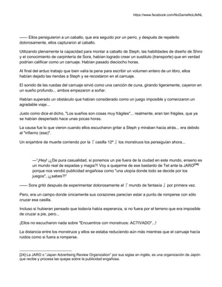 https://www.facebook.com/NoGameNoLifeNL
—— Ellos persiguieron a un caballo, que era seguido por un perro, y después de repelerlo
dolorosamente, ellos capturaron al caballo.
Utilizando plenamente la capacidad para montar a caballo de Steph, las habilidades de diseño de Shiro
y el conocimiento de carpintería de Sora, habían logrado crear un sustituto (transporte) que en verdad
podrían calificar como un carruaje. Habían pasado dieciocho horas.
Al final del arduo trabajo que bien valía la pena para escribir un volumen entero de un libro, ellos
habían dejado las riendas a Steph y se recostaron en el carruaje.
El sonido de las ruedas del carruaje sirvió como una canción de cuna, girando ligeramente, cayeron en
un sueño profundo... ambos empezaron a soñar.
Habían superado un obstáculo que habían considerado como un juego imposible y comenzaron un
agradable viaje...
Justo como dice el dicho, "Los sueños son cosas muy frágiles"... realmente, eran tan frágiles, que ya
se habían despertado hace unas pocas horas.
La causa fue lo que vieron cuando ellos escucharon gritar a Steph y miraban hacia atrás... era debido
al "infierno (ese)".
Un enjambre de muerte corriendo por la『 casilla 12º 』los monstruos los perseguían ahora...
—“¡Hey! ¡¿De pura casualidad, si ponemos un pie fuera de la ciudad en este mundo, enserio es
un mundo real de espadas y magia?! Voy a quejarme de ese bastardo de Tet ante la JARO[24]
porque nos vendió publicidad engañosa como "una utopía donde todo se decide por los
juegos", ¡¿sabes?!”
—— Sora gritó después de experimentar dolorosamente el『 mundo de fantasía 』por primera vez.
Pero, era un campo donde únicamente sus corazones parecían estar a punto de romperse con sólo
cruzar esa casilla.
Incluso si hubieran pensado que todavía había esperanza, si no fuera por el terreno que era imposible
de cruzar a pie, pero...
¡Ellos no escucharon nada sobre "Encuentros con monstruos: ACTIVADO"...!
La distancia entre los monstruos y ellos se estaba reduciendo aún más mientras que el carruaje hacía
ruidos como si fuera a romperse.
[24] La JARO o “Japan Advertising Review Organization” por sus siglas en inglés, es una organización de Japón
que recibe y procesa las quejas sobre la publicidad engañosa.
 
