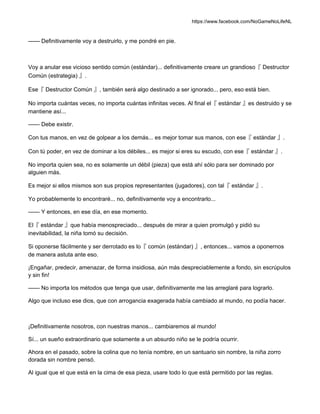 https://www.facebook.com/NoGameNoLifeNL
—— Definitivamente voy a destruirlo, y me pondré en pie.
Voy a anular ese vicioso sentido común (estándar)... definitivamente creare un grandioso『 Destructor
Común (estrategia) 』.
Ese『 Destructor Común 』, también será algo destinado a ser ignorado... pero, eso está bien.
No importa cuántas veces, no importa cuántas infinitas veces. Al final el『 estándar 』es destruido y se
mantiene así...
—— Debe existir.
Con tus manos, en vez de golpear a los demás... es mejor tomar sus manos, con ese『 estándar 』.
Con tú poder, en vez de dominar a los débiles... es mejor si eres su escudo, con ese『 estándar 』.
No importa quien sea, no es solamente un débil (pieza) que está ahí sólo para ser dominado por
alguien más.
Es mejor si ellos mismos son sus propios representantes (jugadores), con tal『 estándar 』.
Yo probablemente lo encontraré... no, definitivamente voy a encontrarlo...
—— Y entonces, en ese día, en ese momento.
El『 estándar 』que había menospreciado... después de mirar a quien promulgó y pidió su
inevitabilidad, la niña tomó su decisión.
Si oponerse fácilmente y ser derrotado es lo『 común (estándar) 』, entonces... vamos a oponernos
de manera astuta ante eso.
¡Engañar, predecir, amenazar, de forma insidiosa, aún más despreciablemente a fondo, sin escrúpulos
y sin fin!
—— No importa los métodos que tenga que usar, definitivamente me las arreglaré para lograrlo.
Algo que incluso ese dios, que con arrogancia exagerada había cambiado al mundo, no podía hacer.
¡Definitivamente nosotros, con nuestras manos... cambiaremos al mundo!
Sí... un sueño extraordinario que solamente a un absurdo niño se le podría ocurrir.
Ahora en el pasado, sobre la colina que no tenía nombre, en un santuario sin nombre, la niña zorro
dorada sin nombre pensó.
Al igual que el que está en la cima de esa pieza, usare todo lo que está permitido por las reglas.
 