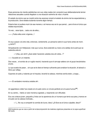 https://www.facebook.com/NoGameNoLifeNL
Esas personas de mierda satisfechas con sus vidas reales (sin conexión) que deliberadamente tenían
relaciones sexuales cuando llegaban a una situación extrema de vida o muerte.
El estado de ánimo que se mostró entre las escenas rompió el estado de ánimo de los espectadores y
la producción, Sora estaba dudando durante algún tiempo.
Estaría bien si pudiera morir de esa manera, o al menos eso es lo que pensó... pero él era el único que
estaba equivocado.
Ya veo... esos tipos... cada uno de ellos...
—— ¡Todos ellos eran vírgenes...!
Si voy a pasar a la otra vida, entonces, ciertamente, yo pensaría sobre lo que haría antes de morir,
¡¿cierto?!
Simpatizando con Hollywood, más que nunca, Sora extendió su mano a la calidez de la piel que se
extendía ante él.
—“¡Hey, por ahííí! ¿Qué están haciendo ustedes dos ahí atrás...?”
—— Sucedió en un instante.
Dos veces... el sonido de un rugido resonó, haciendo que el carruaje saltara con el grupo lanzándolos
al aire.
Lo que acaba de pasar... sin que se le diera el tiempo suficiente para analizar la situación, él abrazó a
Shiro por reflejo.
Cayendo al suelo y rodando por el impulso, levantó la cabeza, mientras sentía dolor, y luego...
—— El verdadero monstruo estaba ahí.
Un gigantesco cráter fue creado en el suelo como un círculo perfecto en el suave humus[26]
.
En su centro... había un solo monstruo agotado, y respirando con dificultad.
Era una criatura joven, pequeña y linda con la apariencia de un humano que tenía sus pies y manos en
el suelo con la cabeza inclinada...
—“¡...No voy a compartir la comida de Izuna, desu! ¡¡S-Sora es el único culpable, desu!!”
[26] Sustancia que se crea a partir de la descomposición de materias orgánicas presentes en la capa superficial
del suelo.
 