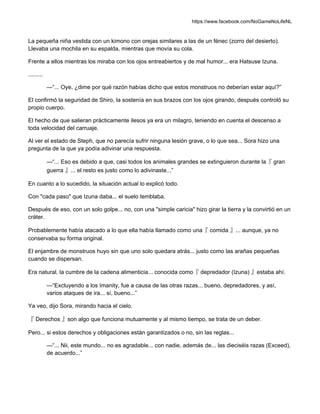 https://www.facebook.com/NoGameNoLifeNL
La pequeña niña vestida con un kimono con orejas similares a las de un fénec (zorro del desierto).
Llevaba una mochila en su espalda, mientras que movía su cola.
Frente a ellos mientras los miraba con los ojos entreabiertos y de mal humor... era Hatsuse Izuna.
.........
—“... Oye, ¿dime por qué razón habías dicho que estos monstruos no deberían estar aquí?”
El confirmó la seguridad de Shiro, la sostenía en sus brazos con los ojos girando, después controló su
propio cuerpo.
El hecho de que salieran prácticamente ilesos ya era un milagro, teniendo en cuenta el descenso a
toda velocidad del carruaje.
Al ver el estado de Steph, que no parecía sufrir ninguna lesión grave, o lo que sea... Sora hizo una
pregunta de la que ya podía adivinar una respuesta.
—“... Eso es debido a que, casi todos los animales grandes se extinguieron durante la『 gran
guerra 』... el resto es justo como lo adivinaste...”
En cuanto a lo sucedido, la situación actual lo explicó todo.
Con "cada paso" que Izuna daba... el suelo temblaba.
Después de eso, con un solo golpe... no, con una "simple caricia" hizo girar la tierra y la convirtió en un
cráter.
Probablemente había atacado a lo que ella había llamado como una『 comida 』... aunque, ya no
conservaba su forma original.
El enjambre de monstruos huyo sin que uno solo quedara atrás... justo como las arañas pequeñas
cuando se dispersan.
Era natural, la cumbre de la cadena alimenticia... conocida como『 depredador (Izuna) 』estaba ahí.
—“Excluyendo a los Imanity, fue a causa de las otras razas... bueno, depredadores, y así,
varios ataques de ira... sí, bueno...”
Ya veo, dijo Sora, mirando hacia el cielo.
『 Derechos 』son algo que funciona mutuamente y al mismo tiempo, se trata de un deber.
Pero... si estos derechos y obligaciones están garantizados o no, sin las reglas...
—“... Nii, este mundo... no es agradable... con nadie, además de... las dieciséis razas (Exceed),
de acuerdo...”
 