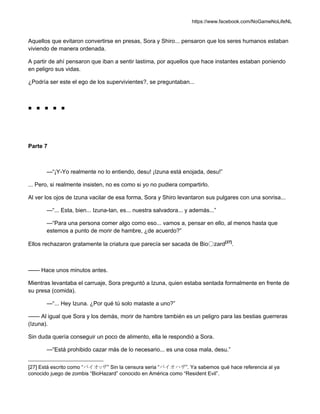 https://www.facebook.com/NoGameNoLifeNL
Aquellos que evitaron convertirse en presas, Sora y Shiro... pensaron que los seres humanos estaban
viviendo de manera ordenada.
A partir de ahí pensaron que iban a sentir lastima, por aquellos que hace instantes estaban poniendo
en peligro sus vidas.
¿Podría ser este el ego de los supervivientes?, se preguntaban...
■ ■ ■ ■ ■
Parte 7
—“¡Y-Yo realmente no lo entiendo, desu! ¡Izuna está enojada, desu!”
... Pero, si realmente insisten, no es como si yo no pudiera compartirlo.
Al ver los ojos de Izuna vacilar de esa forma, Sora y Shiro levantaron sus pulgares con una sonrisa...
—“... Esta, bien... Izuna-tan, es... nuestra salvadora... y además...”
—“Para una persona comer algo como eso... vamos a, pensar en ello, al menos hasta que
estemos a punto de morir de hambre, ¿de acuerdo?”
Ellos rechazaron gratamente la criatura que parecía ser sacada de Bio〇zard[27]
.
—— Hace unos minutos antes.
Mientras levantaba el carruaje, Sora preguntó a Izuna, quien estaba sentada formalmente en frente de
su presa (comida).
—“... Hey Izuna. ¿Por qué tú solo mataste a uno?”
—— Al igual que Sora y los demás, morir de hambre también es un peligro para las bestias guerreras
(Izuna).
Sin duda quería conseguir un poco de alimento, ella le respondió a Sora.
—“Está prohibido cazar más de lo necesario... es una cosa mala, desu.”
[27] Está escrito como “バイオ○ザ” Sin la censura seria “バイオハザ”. Ya sabemos qué hace referencia al ya
conocido juego de zombis “BioHazard” conocido en América como “Resident Evil”.
 