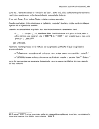 https://www.facebook.com/NoGameNoLifeNL
Izuna dijo... “Es la etiqueta de la Federación del Este”... dicho esto, Izuna cortésmente juntó las manos
y se inclinó, agradeciendo profundamente la vida que acababa de tomar.
Al ver esto, Sora y Shiro, incluso Steph... estaban muy avergonzados.
Aquellos que habían vivido rodeados de la civilización (sociedad), tendían a olvidar que la comida que
ingerían era la ingestión de otra vida.
Esa chica era simplemente muy atenta a su educación alimentaria o ella era una santa...
—“¡¿......?! * Escupir *¡¿T-Tú, realmente tienes un sabor horrible a un grado increíble, desu?!
¡¿Qué comiste para crecer en esta【* BEEP *】de【* BEEP *】con un sabor que es casi como
【* BEEP *】, desu?![28]
”
—— Solo un bocado.
Realmente habrían pensado eso si no fuera por sus protestas y el hecho de que escupió saliva
arruinándolo todo.
—“R-Realmente... como lo pensé, no importa cómo se vea, eso no es comestible, ¿verdad?...”
—“¡S-Si tú lo cazaste, entonces tienes que comértelo sin importar lo que sea, desu!” * Sollozo *
Izuna dijo eso mientras que su cara se distorsionaba con una enorme cantidad de lágrimas cayendo
por todo su rostro.
[28] Si, esos【*BEEP*】son de cesura para ocultar las malas palabras, palabrotas, groserías, o como sea que le
llamen en el país que vivas. Maldita censura de mie【*BEEP*】.
 
