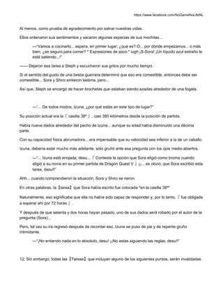 https://www.facebook.com/NoGameNoLifeNL
Al menos, como prueba de agradecimiento por salvar nuestras vidas.
Ellos ordenaron sus sentimientos y sacaron algunas especias de sus mochilas...
—“Vamos a cocinarlo... espera, en primer lugar, ¿qué es? O... por dónde empezamos... o más
bien, ¿es seguro para comer? * Expresiones de asco * iugh ¡S-Sora! ¡Un líquido azul extraño le
está saliendo...!”
—— Dejaron esa tarea a Steph y escucharon sus gritos por mucho tiempo.
Si el sentido del gusto de una bestia guerrera determinó que eso era comestible, entonces debe ser
comestible... Sora y Shiro sintieron lastima, pero...
Así que, Steph se encargó de hacer brochetas que estaban siendo azadas alrededor de una fogata.
—“... De todos modos, Izuna, ¿por qué estás en este tipo de lugar?”
Su posición actual era la『 casilla 38º 』, casi 380 kilómetros desde la posición de partida.
Había nueve dados alrededor del pecho de Izuna... aunque su edad había disminuido una décima
parte.
Con su capacidad física abrumadora... era impensable que su velocidad sea inferior a la de un caballo.
Izuna, debería estar mucho más adelante, sólo gruñó ante esa pregunta con los ojos medio abiertos.
—“... Izuna está enojada, desu...『 Contesta la opción que Sora eligió como broma cuando
eligió a su novia en su primer partida de Dragon Quest V 』¡¡... es obvio, que Sora escribió esta
tarea, desu!!”
Ahh... cuando comprendieron la situación, Sora y Shiro se rieron.
En otras palabras, la【tarea】que Sora había escrito fue colocada "en la casilla 38º"
Naturalmente, eso significaba que ella no había sido capaz de responder y, por lo tanto,『 fue obligada
a esperar ahí por 72 horas 』.
Y después de que setenta y dos horas hayan pasado, uno de sus dados será robado por el autor de la
pregunta (Sora)...
Pero, tal vez su ira regresó después de recordar eso, Izuna se puso de pie y de repente gruño
intimidante.
—“¡No entiendo nada en lo absoluto, desu! ¡¡No estas siguiendo las reglas, desu!!”
12: Sin embargo, todas las【Tareas】que incluyan alguno de los siguientes puntos, serán invalidadas:
 