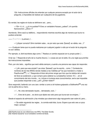 https://www.facebook.com/NoGameNoLifeNL
12b: Instrucciones difíciles de entender por cualquier persona excepto por el autor de la
pregunta, o imposibles de realizar por cualquiera de los jugadores.
Es verdad, las reglas sin duda se definieron así... pero...
—“Oh~ iii, oí... ¡¡¿tú no pudiste?!! Eres un verdadero fracaso ¿sabes?, oh querida
Kemonomimi. ¿Shiro~?”
Asintiendo, Shiro sacó su teléfono... respondiendo mientras escribía algo de manera que Izuna no
pudiera entender
——『 ルドマン (Ludman) 』.
—“¡¡Súper correcto!! Shiro también sabe... es por esto que esta【tarea】es válida, ves. ♪”
—— Cualquier tarea que no pueda realizarse por cualquier jugador o sólo por el autor de la pregunta
no son válidos.
Por ejemplo, si Jibril escribiera algo como『 Realiza un cambio espacial con tu propio poder 』.
O tal vez『 Responde el año de tu muerte (futuro) 』o cosas así por el estilo. Es una regla que prohíbe
las instrucciones imposibles.
Pero, por otro lado... significa que será válida siempre y cuando una persona sea capaz de responder.
—“¿Ah, para que sea simple? Las otras【tareas】que he escrito... como『 Contesta los
nombres de los tres MODs donde mataba a las malditas pe**as que mandaron a matar a
Paarthurnax[29]
』o『 Responde el título del primer eroge que hizo que los latidos del corazón
de Sora se aceleraran, y que compro para celebrar su cumpleaños número 18 』, sin el
conocimiento del otro mundo... no, incluso si tuvieras esos conocimientos, sería casi imposible
que puedas responder a eso, ¡¡ok!! ¡¿Enten~diste?!”
Sora respondió, bailando con una cara similar a como si él hubiera golpeado a Siddhartha[30]
una vez
con la palma de su mano.
—“... Nii, eres demasiado injusto... demasiado, cool...”
—“... Eres de lo peor... es obvio que dijiste eso solo para que Izuna-san se enojara...”
Desde el aspecto de admiración y las miradas que observaron algo repugnante caer sobre él, pero...
—“Se están siguiendo las reglas... la comida está lista, Izuna. Espero que esto sea un poco
mejor, aunque.”
[29] Paarthurnax es una referencia a los RPG, The Elder Scrolls.
[30] “Sidarta Gautama” es el verdadero nombre de Buda.
 