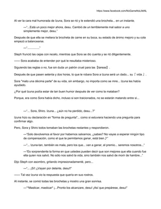 https://www.facebook.com/NoGameNoLifeNL
Al ver la cara mal humorada de Izuna, Sora se rió y le extendió una brocheta... en un instante.
—“...Está un poco mejor ahora, desu. Cambió de un terriblemente mal sabor a uno
simplemente mejor, desu.”
Después de que ella se metiera la brocheta de carne en su boca, su estado de ánimo mejoro y su cola
empezó a balancearse.
—“...............”
Steph frunció las cejas con recelo, mientras que Sora se dio cuenta y se rió diligentemente.
—— Sora acababa de entender por qué le resultaba misterioso.
Siguiendo las reglas o no, fue sin duda un patrón cruel para las【tareas】.
Después de que pasen setenta y dos horas, lo que le robara Sora a Izuna será un dado... su『 vida 』.
Sora "mato una décima parte" de su vida, sin embargo, no importa como se mire... Izuna les había
ayudado.
¿Por qué Izuna podía estar de tan buen humor después de ver como la mataban?
Porque, era como Sora había dicho, incluso si son traicionados, no se estarán matando entre sí...
—“... Sora, Shiro. Izuna... ¿aún no ha perdido, desu...?”
Izuna hizo su declaración en "forma de pregunta"... como si estuviera haciendo una pregunta para
confirmar algo.
Pero, Sora y Shiro todos tomaban las brochetas restantes y respondieron.
—“Solo devolvemos el favor por habernos salvarnos, ¿sabes? No vayas a esperar ningún tipo
de compensación, como el que te permitamos ganar, está bien♪”
—“... Izuna-tan, también es mala, pero los que... van a ganar, el premio... seremos nosotros...”
—“Es sorprendente la forma en que ustedes pueden decir que son mejores que ella cuando fue
ella quien nos salvó. No sólo nos salvó la vida, sino también nos salvó de morir de hambre...”
Dijo Steph con asombro, gritando impresionadamenté, pero...
—“... ¡Sí! ¡¡Vayan por delante, desu!!”
—— Tal vez Izuna vio la respuesta que quería en sus rostros.
Al instante, se comió todas las brochetas y mostro una gran sonrisa.
—“*Masticar, masticar* ¡...Pronto los alcanzare, desu! ¡Así que prepárese, desu!”
 