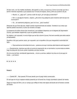 https://www.facebook.com/NoGameNoLifeNL
Al decir esto, con las mejillas abultadas, ella apretó su cola y se acurruco. Como Izuna dijo que iba a
dormir mientras esperaba a que pasaran las 72 horas de espera, Sora y Shiro se pusieron de pie.
—“Bueno, sí, ¿algo así?, ¡vamos a salir de aquí! ¿El carruaje ya está listo?”
—“Eh, sí, de alguna manera...espera, ¡¿No sería muy peligroso para nosotros salir de aquí sin
Izuna-san?!”
—“Si... es realmente peligroso, pero no lo es... para nosotros”
Después de que Sora dijo eso, Steph cambio repentinamente de estado. Tendieron sus oídos que
apenas podían escuchar un poco los sonidos a lo lejos.
La presencia de estos chicos (los monstruos), que estaban dispersos con la llegada del depredador
(Izuna), que estaban esperando a que se quedara dormida.
Su objetivo, por supuesto, no era el tigre que se iba a dormir (Izuna). No tenía sentido para ellos atacar
al depredador.
Aquellos a los que querían cazar, por supuesto, son a aquellos a los que resguarda la autoridad del
tigre...
—“Aprovechemos la bondad de Izuna... partamos de aquí mientras ella todavía está despierta.”
—— Exactamente, mientras que ella no tuviera la respiración de un durmiente, la zona todavía estaba
bajo la protección de Izuna, quien mostraba una leve sonrisa.
Al oír la voz de Sora, temblando ligeramente... al ver su sonrisa, saltaron los tres en el carruaje sin
dudar... y se fueron.
■ ■ ■ ■ ■
Parte 8
—— Casilla 59º... Han pasado 78 horas desde que el juego había comenzado.
El carruaje en el que viajaban estaba pasando por el borde de un largo acantilado cubierto de hierba.
Según el mapa de Shiro, era un campo que refleja el área más lejana del borde de la frontera noreste
de Elukia.
 