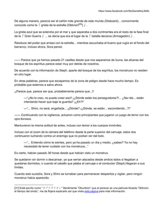 https://www.facebook.com/NoGameNoLifeNL
De alguna manera, parecía ser el cañón más grande de este mundo (Disboard)... comúnmente
conocido como la『 grieta de la estrella (Oblivion[31]
) 』.
La grieta azul que se extendía por el mar y que separaba a dos continentes era el resto de la fase final
de la『 Gran Guerra 』... se decía que era el lugar de la『 batalla decisiva (Armagedón) 』.
Residuos del poder que arraso con la estrella... mientras escuchaba el trueno que rugía en el fondo del
barranco, incluso ahora, Sora pensó.
—— Parece que ya hemos pasado 21 casillas desde que nos separamos de Izuna, las afueras del
bosque de los espíritus parece estar muy por detrás de nosotros.
De acuerdo con la información de Steph, aparte del bosque de los espíritus, los monstruos no residen
en otro lugar.
En otras palabras, parece que escapamos de la zona de peligro desde hace mucho tiempo. Es
probable que estemos a salvo ahora.
¡¡Parece que, parece ser que, probablemente parece que...!!
—“¡¡No lo creo, no puedo creer eso!! ¡¿Dónde están los perseguidores?!... ¿Na~die... están
intentando hacer que baje la guardia? ¡¿Eh?!”
—“... Shiro, no será, engañada... ¿Dónde? ¡¿Dónde, se están... escondiendo...?!”
—— Continuando con la vigilancia, actuaron como principiantes que jugaron un juego de terror con los
ojos llorosos.
Mantuvieron la misma actitud de antes, incluso con temor a los cuerpos inmóviles.
Incluso con el zoom de la cámara del teléfono desde la parte superior del carruaje, estos dos
continuaron luchando contra un enemigo que no podían ver del todo.
—“... Entiendo cómo te sientes, pero ya ha pasado un día y medio, ¿sabes? Ya no hay
necesidad de tener cuidado con los monstruos...”
Es cierto, habían pasado 36 horas desde que habían visto un monstruo.
Se quedaron sin dormir o descansar, ya que serían atacados desde ambos lados si llegaban a
quedarse dormidos, o cuando el caballo que jalaba el carruaje o el conductor (Steph) llegaran a sus
límites.
Cuando esto sucedía, Sora y Shiro se turnaban para permanecer despiertos y vigilar, pero ningún
monstruo había aparecido.
[31] Está escrito como “オブリヴイオン” literalmente “Oburibion” que al parecer es una película titulada “Oblivion:
el tiempo del olvido”, me da flojera explicarlo así que visita esta página para más información.
 