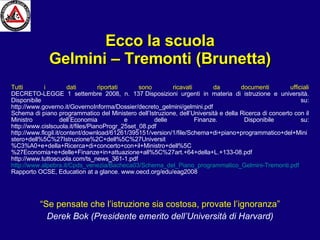 Ecco la scuola Gelmini – Tremonti (Brunetta)‏ “ Se pensate che l’istruzione sia costosa, provate l’ignoranza” Derek Bok (Presidente emerito dell’Università di Harvard) Tutti i dati riportati sono ricavati da documenti ufficiali DECRETO-LEGGE 1 settembre 2008, n. 137 Disposizioni urgenti in materia di istruzione e università. Disponibile su: http://www.governo.it/GovernoInforma/Dossier/decreto_gelmini/gelmini.pdf Schema di piano programmatico del Ministero dell’Istruzione, dell’Università e della Ricerca di concerto con il Ministro dell’Economia e delle Finanze. Disponibile su: http://www.cislscuola.it/files/PianoProgr_25set_08.pdf http://www.flcgil.it/content/download/61261/395151/version/1/file/Schema+di+piano+programmatico+del+Ministero+dell%5C%27Istruzione%2C+dell%5C%27Universit%C3%A0+e+della+Ricerca+di+concerto+con+il+Ministro+dell%5C%27Economia+e+delle+Finanze+in+attuazione+all%5C%27art.+64+della+L.+133-08.pdf http://www.tuttoscuola.com/ts_news_361-1.pdf http://www.alpebra.it/Cpds_venezia/Bacheca03/Schema_del_Piano_programmatico_Gelmini-Tremonti.pdf Rapporto OCSE, Education at a glance. www.oecd.org/edu/eag2008 