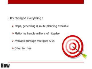 LBS changed everything !

       Maps, geocoding & route planning available

       Platforms handle millions of hits/day

       Available through multiples APIs

       Often for free




How
 