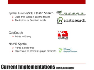 Spatial Lucene/Solr, Elastic Search
       Quad tree labels in Lucene tokens
       Tile indices or GeoHash labels




    GeoCouch
       R-tree in Erlang


    Neo4J Spatial
       R-tree & quad-tree
       Object can be stored as graph elements




Current Implementations (NoSQL databases)
 