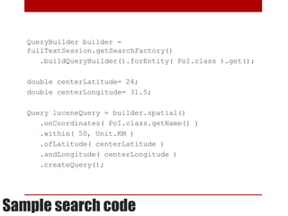 QueryBuilder builder =
   fullTextSession.getSearchFactory()
      .buildQueryBuilder().forEntity( PoI.class ).get();

   double centerLatitude= 24;
   double centerLongitude= 31.5;

   Query luceneQuery = builder.spatial()
      .onCoordinates( PoI.class.getName() )
      .within( 50, Unit.KM )
      .ofLatitude( centerLatitude )
      .andLongitude( centerLongitude )
      .createQuery();




Sample search code
 