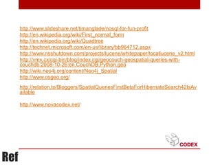 http://www.slideshare.net/timanglade/nosql-for-fun-profit
      http://en.wikipedia.org/wiki/First_normal_form
      http://en.wikipedia.org/wiki/Quadtree
      http://technet.microsoft.com/en-us/library/bb964712.aspx
      http://www.nsshutdown.com/projects/lucene/whitepaper/locallucene_v2.html
      http://vmx.cx/cgi-bin/blog/index.cgi/geocouch-geospatial-queries-with-
      couchdb:2008-10-26:en,CouchDB,Python,geo
      http://wiki.neo4j.org/content/Neo4j_Spatial
      http://www.osgeo.org/
      http://relation.to/Bloggers/SpatialQueriesFirstBetaForHibernateSearch42IsAv
      ailable

      http://www.novacodex.net/




Ref
 