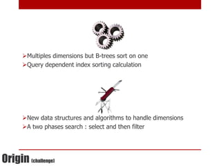 Multiples dimensions but B-trees sort on one
      Query dependent index sorting calculation




      New data structures and algorithms to handle dimensions
      A two phases search : select and then filter




Origin (challenge)
 