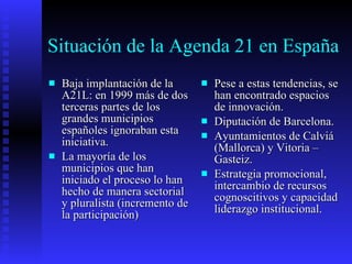 Situación de la Agenda 21 en España Baja implantación de la A21L: en 1999 más de dos terceras partes de los grandes municipios españoles ignoraban esta iniciativa. La mayoría de los municipios que han iniciado el proceso lo han hecho de manera sectorial y pluralista (incremento de la participación) Pese a estas tendencias, se han encontrado espacios de innovación. Diputación de Barcelona. Ayuntamientos de Calviá (Mallorca) y Vitoria – Gasteiz. Estrategia promocional, intercambio de recursos cognoscitivos y capacidad liderazgo institucional. 