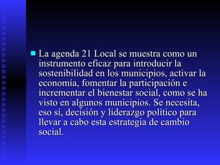 La agenda 21 Local se muestra como un instrumento eficaz para introducir la sostenibilidad en los municipios, activar la economía, fomentar la participación e incrementar el bienestar social, como se ha visto en algunos municipios. Se necesita, eso sí, decisión y liderazgo político para llevar a cabo esta estrategia de cambio social. 