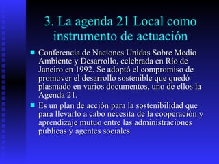 3. La agenda 21 Local como instrumento de actuación Conferencia de Naciones Unidas Sobre Medio Ambiente y Desarrollo, celebrada en Río de Janeiro en 1992. Se adoptó el compromiso de promover el desarrollo sostenible que quedó plasmado en varios documentos, uno de ellos la Agenda 21. Es un plan de acción para la sostenibilidad que para llevarlo a cabo necesita de la cooperación y aprendizaje mutuo entre las administraciones públicas y agentes sociales 