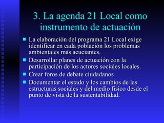 3. La agenda 21 Local como instrumento de actuación La elaboración del programa 21 Local exige identificar en cada población los problemas ambientales más acuciantes. Desarrollar planes de actuación con la participación de los actores sociales locales. Crear foros de debate ciudadanos Documentar el estado y los cambios de las estructuras sociales y del medio físico desde el punto de vista de la sustentabilidad. 