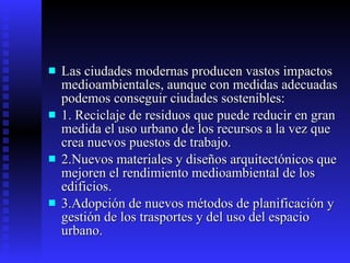Las ciudades modernas producen vastos impactos medioambientales, aunque con medidas adecuadas podemos conseguir ciudades sostenibles: 1. Reciclaje de residuos que puede reducir en gran medida el uso urbano de los recursos a la vez que crea nuevos puestos de trabajo. 2.Nuevos materiales y diseños arquitectónicos que mejoren el rendimiento medioambiental de los edificios. 3.Adopción de nuevos métodos de planificación y gestión de los trasportes y del uso del espacio urbano. 