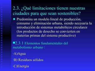 2.3. ¿Qué limitaciones tienen nuestras ciudades para que sean sostenibles? Predomina un modelo lineal de producción, consumo y eliminación urbana, siendo necesaria la introducción de sistemas metabólicos circulares (los productos de desecho se convierten en materias primas del sistema productivo)  2.3.1  Elementos fundamentales del metabolismo urbano : A)Agua  B) Residuos sólidos C)Energía 