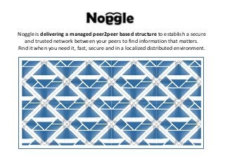 Noggle is delivering a managed peer2peer based structure to establish a secure
and trusted network between your peers to find information that matters.
Find it when you need it, fast, secure and in a localized distributed environment.
 