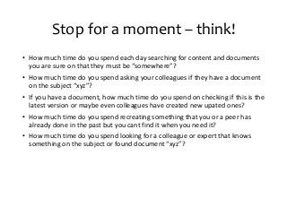 Stop for a moment – think!
• How much time do you spend each day searching for content and documents
you are sure on that they must be “somewhere”?
• How much time do you spend asking your colleagues if they have a document
on the subject “xyz”?
• If you have a document, how much time do you spend on checking if this is the
latest version or maybe even colleagues have created new upated ones?
• How much time do you spend recreating something that you or a peer has
already done in the past but you cant find it when you need it?
• How much time do you spend looking for a colleague or expert that knows
something on the subject or found document “xyz”?
 