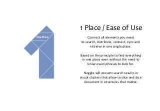 1 Place / Ease of Use
Connect all elements you need
to search, distribute, connect, sync and
retrieve in one single place.
Based on the principle to find everything
in one place even without the need to
know exact phrases to look for.
Noggle will present search results in
visual clusters that allow to slice and dice
document in structures that matter.
One Place
 