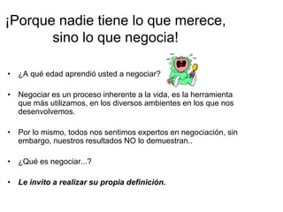 ¡Porque nadie tiene lo que merece,
sino lo que negocia!
• ¿A qué edad aprendió usted a negociar?
• Negociar es un proceso inherente a la vida, es la herramienta
que más utilizamos, en los diversos ambientes en los que nos
desenvolvemos.
• Por lo mismo, todos nos sentimos expertos en negociación, sin
embargo, nuestros resultados NO lo demuestran..
• ¿Qué es negociar...?
• Le invito a realizar su propia definición.
 