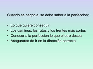 Cuando se negocia, se debe saber a la perfección:
• Lo que quiere conseguir
• Los caminos, las rutas y los frentes más cortos
• Conocer a la perfección lo que el otro desea
• Asegurarse de ir en la dirección correcta
 