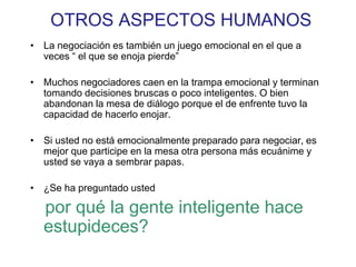 OTROS ASPECTOS HUMANOS
• La negociación es también un juego emocional en el que a
veces “ el que se enoja pierde”
• Muchos negociadores caen en la trampa emocional y terminan
tomando decisiones bruscas o poco inteligentes. O bien
abandonan la mesa de diálogo porque el de enfrente tuvo la
capacidad de hacerlo enojar.
• Si usted no está emocionalmente preparado para negociar, es
mejor que participe en la mesa otra persona más ecuánime y
usted se vaya a sembrar papas.
• ¿Se ha preguntado usted
por qué la gente inteligente hace
estupideces?
 