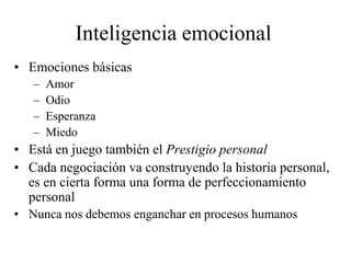 Inteligencia emocional
• Emociones básicas
– Amor
– Odio
– Esperanza
– Miedo
• Está en juego también el Prestigio personal
• Cada negociación va construyendo la historia personal,
es en cierta forma una forma de perfeccionamiento
personal
• Nunca nos debemos enganchar en procesos humanos
 