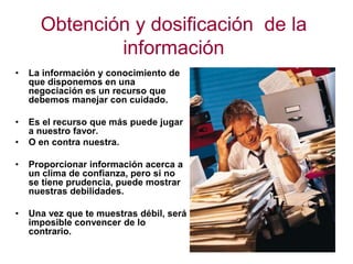Obtención y dosificación de la
información
• La información y conocimiento de
que disponemos en una
negociación es un recurso que
debemos manejar con cuidado.
• Es el recurso que más puede jugar
a nuestro favor.
• O en contra nuestra.
• Proporcionar información acerca a
un clima de confianza, pero si no
se tiene prudencia, puede mostrar
nuestras debilidades.
• Una vez que te muestras débil, será
imposible convencer de lo
contrario.
 
