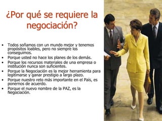 • Todos soñamos con un mundo mejor y tenemos
propósitos loables, pero no siempre los
conseguimos.
• Porque usted no hace los planes de los demás.
• Porque los recursos materiales de una empresa o
institución nunca son suficientes.
• Porque la Negociación es la mejor herramienta para
legitimarse y ganar prestigio a largo plazo.
• Porque nuestro reto más importante en el País, es
ponernos de acuerdo.
• Porque el nuevo nombre de la PAZ, es la
Negociación.
¿Por qué se requiere la
negociación?
 
