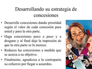 Desarrollando su estrategia de
concesiones
• Desarrolle concesiones dando prioridad
según el valor de cada concesión para
usted y para la otra parte.
• Haga concesiones poco a poco y a
desgano y al final deje la impresión de
que la otra parte se la merece.
• Reduzca las concesiones a medida que
se acerca a su objetivo.
• Finalmente, agradezca a la contraparte
su esfuerzo por llegar a acuerdos.
 