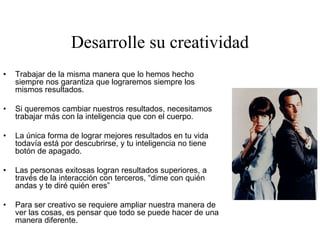 Desarrolle su creatividad
• Trabajar de la misma manera que lo hemos hecho
siempre nos garantiza que lograremos siempre los
mismos resultados.
• Si queremos cambiar nuestros resultados, necesitamos
trabajar más con la inteligencia que con el cuerpo.
• La única forma de lograr mejores resultados en tu vida
todavía está por descubrirse, y tu inteligencia no tiene
botón de apagado.
• Las personas exitosas logran resultados superiores, a
través de la interacción con terceros, “dime con quién
andas y te diré quién eres”
• Para ser creativo se requiere ampliar nuestra manera de
ver las cosas, es pensar que todo se puede hacer de una
manera diferente.
 